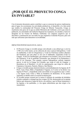 ¿POR QUÉ EL PROYECTO CONGA
ES INVIABLE?

Con el presente documento quiero contribuir a que se conozcan las graves implicancias
para el agua, los ecosistemas, las actividades productivas, el desarrollo y la vida social
que tendría la continuidad del Proyecto Conga de Minería Yanacocha. Conga es
muchísimo más grave de lo que ya señaló Ministerio del Ambiente y de lo que creen la
población, las autoridades del Gobierno Regional de Cajamarca, los alcaldes y hasta los
dirigentes de los Frentes de Defensa Ambiental. Los impactos negativos que se
describen a continuación nos son todos los que originaría el referido Proyecto, pero son
más que suficientes para demostrar su inviabilidad.



IMPACTOS POTENCIALES EN EL AGUA.

       El Proyecto Conga es inviable porque está ubicado a una altitud que va de los
       3,700 a los 4,262 msnm, en las cabeceras de cinco cuencas hidrográficas: 1) del
       río Jadibamba; 2) del río Chugurmayo y 3) del río Chirimayo (ambos afluentes
       del Sendamal, que más abajo se une con el Jadibamba, originando el Río La
       Llanga); 4) del río Chaillhuagón, que alimenta el río Grande y éste al río Chonta
       de Cajamarca; 5) de la quebrada Toromacho, que alimenta al río Pachachaca y
       éste al río Llaucano. Tres grandes cuencas hidrográficas sufrirán impactos
       graves: la del río la Llanga, de Celendín, que irriga el valle de Llanguat y
       desemboca en el Marañón; y la del río cajamarquino, que irriga los valles de
       Cajamarca, Llacanora, Namora, Matara y San Marcos.
       Conga es inviable porque destruirá directa y premeditadamente las lagunas de El
       Perol, Azul, Chica, Mala y Empedrada (5 lagunas, no 4 como se ha dicho). Las
       lagunas El Perol y Empedrada serán convertidas en un gigantesco tajo o cráter,
       y las laguna Azul, Chica y Mala en botaderos de desmontes. El los puntos
       siguientes se detalla cómo se ocurrirá la destrucción.
       Es inviable porque extraerá por lo menos 6 millones de toneladas de bofedales
       (similar a pantano o ciénaga) que hoy ocupan 103 Ha, destruyendo así la esponja
       hídrica que almacena el agua de lluvia y de neblina y que la filtran lentamente a
       las lagunas, a las quebradas, y a las aguas subterráneas que dan origen a los
       manantiales.
 