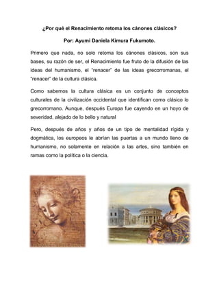 ¿Por qué el Renacimiento retoma los cánones clásicos?

               Por: Ayumi Daniela Kimura Fukumoto.

Primero que nada, no solo retoma los cánones clásicos, son sus
bases, su razón de ser, el Renacimiento fue fruto de la difusión de las
ideas del humanismo, el “renacer” de las ideas grecorromanas, el
“renacer” de la cultura clásica.

Como sabemos la cultura clásica es un conjunto de conceptos
culturales de la civilización occidental que identifican como clásico lo
grecorromano. Aunque, después Europa fue cayendo en un hoyo de
severidad, alejado de lo bello y natural

Pero, después de años y años de un tipo de mentalidad rígida y
dogmática, los europeos le abrían las puertas a un mundo lleno de
humanismo, no solamente en relación a las artes, sino también en
ramas como la política o la ciencia.
 
