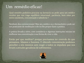 Um remédio eficaz!
 Qual remédio podemos procurar na farmácia ou pedir para um médico
 receitar que nos traga equilíbrio emocional, paciência, bem estar por
 meios saudáveis, concentração e sabedoria ?


 Nenhum dos convencionais! Mas seu médico ou o farmacêutico pode ser
 um praticante de meditação e ele irá lhe propor fazer a prática.

 A prática levada a sério, com constância e algumas instruções iniciais irá
 melhorar sua concentração e sua forma de viver a vida.

 Então por que meditar? porque precisamos ter controle do que
 pensamos, falamos e fazemos. E obtendo concentração podemos
 perceber a nós mesmos sem reagir a todos os impulsos que nos
 levam a atitudes geradoras de sofrimentos.
 