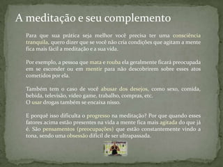 A meditação e seu complemento
 Para que sua prática seja melhor você precisa ter uma consciência
 tranquila, quero dizer que se você não cria condições que agitam a mente
 fica mais fácil a meditação e a sua vida.

 Por exemplo, a pessoa que mata e rouba ela geralmente ficará preocupada
 em se esconder ou em mentir para não descobrirem sobre esses atos
 cometidos por ela.

 Também tem o caso de você abusar dos desejos, como sexo, comida,
 bebida, televisão, vídeo game, trabalho, compras, etc.
 O usar drogas também se encaixa nisso.

 E porquê isso dificulta o progresso na meditação? Por que quando esses
 fatores acima estão presentes na vida a mente fica mais agitada do que já
 é. São pensamentos (preocupações) que estão constantemente vindo a
 tona, sendo uma obsessão difícil de ser ultrapassada.
 