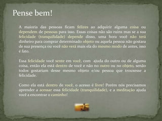 Pense bem!
 A maioria das pessoas ficam felizes ao adquirir alguma coisa ou
 dependem de pessoas para isso. Essas coisas não são ruins mas se a sua
 felicidade (tranquilidade) depende disso, uma hora você não terá
 dinheiro para comprar determinado objeto ou aquela pessoa não gostara
 de sua presença ou você não verá mais ela do mesmo modo de antes, isso
 é fato.

 Essa felicidade você sente em você, com ajuda do outro ou de alguma
 coisa, então ela está dentro de você e não no outro ou no objeto, senão
 todos gostariam desse mesmo objeto e/ou pessoa que trouxesse a
 felicidade.

 Como ela está dentro de você, o acesso é livre! Porém nós precisamos
 aprender a acessar essa felicidade (tranquilidade), e a meditação ajuda
 você a encontrar o caminho!
 
