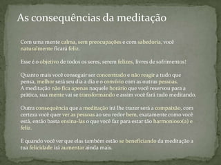 As consequências da meditação

Com uma mente calma, sem preocupações e com sabedoria, você
naturalmente ficará feliz.

Esse é o objetivo de todos os seres, serem felizes, livres de sofrimentos!

Quanto mais você conseguir ser concentrado e não reagir a tudo que
pensa, melhor será seu dia a dia e o convívio com as outras pessoas.
A meditação não fica apenas naquele horário que você reservou para a
prática, sua mente vai se transformando e assim você fará tudo meditando.

Outra consequência que a meditação irá lhe trazer será a compaixão, com
certeza você quer ver as pessoas ao seu redor bem, exatamente como você
está, então basta ensina-las o que você faz para estar tão harmonioso(a) e
feliz.

E quando você ver que elas também estão se beneficiando da meditação a
tua felicidade irá aumentar ainda mais.
 