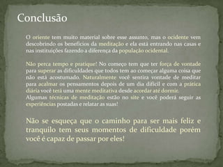 Conclusão
 O oriente tem muito material sobre esse assunto, mas o ocidente vem
 descobrindo os benefícios da meditação e ela está entrando nas casas e
 nas instituições fazendo a diferença da população ocidental.

 Não perca tempo e pratique! No começo tem que ter força de vontade
 para superar as dificuldades que todos tem ao começar alguma coisa que
 não está acostumado. Naturalmente você sentira vontade de meditar
 para acalmar os pensamentos depois de um dia difícil e com a prática
 diária você terá uma mente meditativa desde acordar até dormir.
 Algumas técnicas de meditação estão no site e você poderá seguir as
 experiências postadas e relatar as suas!


 Não se esqueça que o caminho para ser mais feliz e
 tranquilo tem seus momentos de dificuldade porém
 você é capaz de passar por eles!
 