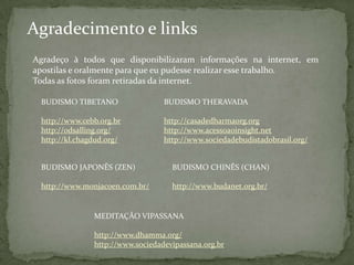 Agradecimento e links
Agradeço à todos que disponibilizaram informações na internet, em
apostilas e oralmente para que eu pudesse realizar esse trabalho.
Todas as fotos foram retiradas da internet.

 BUDISMO TIBETANO                 BUDISMO THERAVADA

 http://www.cebb.org.br           http://casadedharmaorg.org
 http://odsalling.org/            http://www.acessoaoinsight.net
 http://kl.chagdud.org/           http://www.sociedadebudistadobrasil.org/


 BUDISMO JAPONÊS (ZEN)              BUDISMO CHINÊS (CHAN)

 http://www.monjacoen.com.br/       http://www.budanet.org.br/


               MEDITAÇÃO VIPASSANA

               http://www.dhamma.org/
               http://www.sociedadevipassana.org.br
 