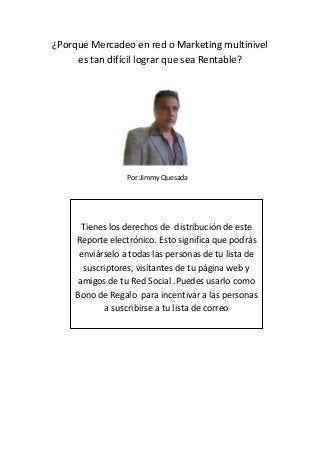 ¿Porque Mercadeo en red o Marketing multinivel
es tan difícil lograr que sea Rentable?

Por:Jimmy Quesada

Tienes los derechos de distribución de este
Reporte electrónico. Esto significa que podrás
enviárselo a todas las personas de tu lista de
suscriptores, visitantes de tu página web y
amigos de tu Red Social .Puedes usarlo como
Bono de Regalo para incentivar a las personas
a suscribirse a tu lista de correo

 