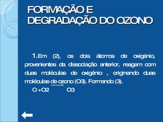 Em (2), os dois átomos de oxigénio, provenientes da dissociação anterior, reagem com duas moléculas de oxigénio , originando duas moléculas de ozono (O3). Formando (3). O +O2  O3  FORMAÇÃO E DEGRADAÇÃO DO OZONO 
