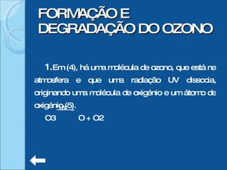 Em (4), há uma molécula de ozono, que está na atmosfera e que uma radiação UV dissocia, originando uma molécula de oxigénio e um átomo de oxigénio (5).  O3  O + O2 FORMAÇÃO E DEGRADAÇÃO DO OZONO UV 