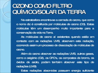 OZONO COMO FILTRO QUÍMICO/SOLAR DA TERRA Na estratosfera encontra-se a camada do ozono, que como o nome diz é constituída por moléculas de ozono (O3). Estas moléculas têm um desempenho muito importante para a conservação da vida na Terra. As moléculas de ozono aí existentes quando estão em contacto com as radiações UVB, absorvem esta radiação, ocorrendo assim um processo de dissociação de moléculas de ozono. Além do ozono absorver as radiações UVB, outros gases, como o oxigénio (O2), os CFC's, os compostos de bromo, os óxidos de azoto, podem também absorver este tipo de radiações (UVB) Estas radiações absorvidas possuem energia suficiente para dissociar as moléculas dos gases aí existentes, mas não para as ionizar. Formam-se assim, preferencialmente, radicais livres. 