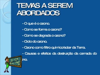 TEMAS A SEREM ABORDADOS - O que é o ozono. - Como se forma o ozono? - Como se degrada o ozono? - Ciclo do ozono. - Ozono como filtro químico/solar da Terra. - Causas e efeitos da destruição da camada do ozono.  