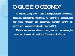 O ozono (O3) é um gás à temperatura ambiente, instável, altamente reactivo. O ozono é constituído por três átomos de oxigénio, ligados entre si, formando uma molécula de ozono (O3). Existe na estratosfera uma grande concentração de ozono, formando assim a Camada do Ozono. O QUE É O OZONO? 