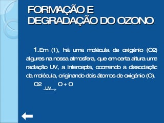 Em (1), há uma molécula de oxigénio (O2) algures na nossa atmosfera, que em certa altura uma radiação UV, a intercepta, ocorrendo a dissociação da molécula, originando dois átomos de oxigénio (O). O2  O + O FORMAÇÃO E DEGRADAÇÃO DO OZONO UV 