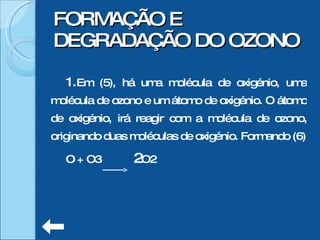 Em (5), há uma molécula de oxigénio, uma molécula de ozono e um átomo de oxigénio. O átomo de oxigénio, irá reagir com a molécula de ozono, originando duas moléculas de oxigénio. Formando (6) O + O3  2 O2  FORMAÇÃO E DEGRADAÇÃO DO OZONO 