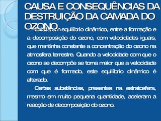 Existia um equilíbrio dinâmico, entre a formação e a decomposição do ozono, com velocidades iguais, que mantinha constante a concentração do ozono na atmosfera terrestre. Quando a velocidade com que o ozono se decompõe se torna maior que a velocidade com que é formado, este equilíbrio dinâmico é alterado. Certas substâncias, presentes na estratosfera, mesmo em muito pequena quantidade, aceleram a reacção de decomposição do ozono. CAUSA E CONSEQUÊNCIAS DA DESTRUIÇÃO DA CAMADA DO OZONO 