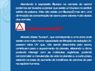 Atendendo à expressão “buraco na camada de ozono” podemos ser levados a pensar que existe um buraco no sentido estrito da palavra. Mas não existe um “buraco”, mas sim, uma diminuição da concentração de ozono para valores muito abaixo dos normais. É grave a situação?  Através desse "buraco", que corresponde a uma zona onde existe uma muito menor capacidade de filtração da radiação UV, passam raios UV que, não sendo absorvidos pelo ozono, contribuem para o aquecimento do planeta, alterando o clima, podendo interagir com as moléculas orgânicas, podendo comprometer a manutenção da vida no planeta e, a curto prazo, estando na base do aumento de incidência de cancros de pele na espécie humana. 