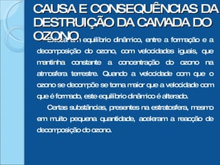 Existia um equilíbrio dinâmico, entre a formação e a decomposição do ozono, com velocidades iguais, que mantinha constante a concentração do ozono na atmosfera terrestre. Quando a velocidade com que o ozono se decompõe se torna maior que a velocidade com que é formado, este equilíbrio dinâmico é alterado. Certas substâncias, presentes na estratosfera, mesmo em muito pequena quantidade, aceleram a reacção de decomposição do ozono. CAUSA E CONSEQUÊNCIAS DA DESTRUIÇÃO DA CAMADA DO OZONO 