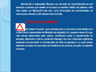 Atendendo à expressão “buraco na camada de ozono” podemos ser levados a pensar que existe um buraco no sentido estrito da palavra. Mas não existe um “buraco”, mas sim, uma diminuição da concentração de ozono para valores muito abaixo dos normais. É grave a situação?  Através desse "buraco", que corresponde a uma zona onde existe uma muito menor capacidade de filtração da radiação UV, passam raios UV que, não sendo absorvidos pelo ozono, contribuem para o aquecimento do planeta, alterando o clima, podendo interagir com as moléculas orgânicas, podendo comprometer a manutenção da vida no planeta e, a curto prazo, estando na base do aumento de incidência de cancros de pele na espécie humana. 