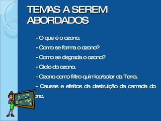 TEMAS A SEREM ABORDADOS - O que é o ozono. - Como se forma o ozono? - Como se degrada o ozono? - Ciclo do ozono. - Ozono como filtro químico/solar da Terra. - Causas e efeitos da destruição da camada do ozono.  