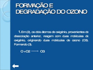 Em (2), os dois átomos de oxigénio, provenientes da dissociação anterior, reagem com duas moléculas de oxigénio, originando duas moléculas de ozono (O3). Formando (3). FORMAÇÃO E DEGRADAÇÃO DO OZONO O +O2  O3  
