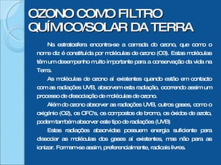 OZONO COMO FILTRO QUÍMICO/SOLAR DA TERRA Na estratosfera encontra-se a camada do ozono, que como o nome diz é constituída por moléculas de ozono (O3). Estas moléculas têm um desempenho muito importante para a conservação da vida na Terra. As moléculas de ozono aí existentes quando estão em contacto com as radiações UVB, absorvem esta radiação, ocorrendo assim um processo de dissociação de moléculas de ozono. Além do ozono absorver as radiações UVB, outros gases, como o oxigénio (O2), os CFC's, os compostos de bromo, os óxidos de azoto, podem também absorver este tipo de radiações (UVB) Estas radiações absorvidas possuem energia suficiente para dissociar as moléculas dos gases aí existentes, mas não para as ionizar. Formam-se assim, preferencialmente, radicais livres. 