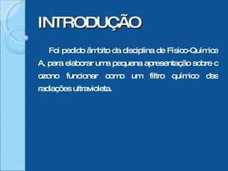 INTRODUÇÃO Foi pedido âmbito da disciplina de Físico-Química A, para elaborar uma pequena apresentação sobre o ozono funcionar como um filtro químico das radiações ultravioleta. 