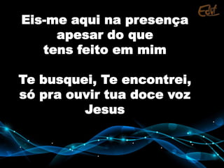 Eis-me aqui na presença
apesar do que
tens feito em mim
Te busquei, Te encontrei,
só pra ouvir tua doce voz
Jesus