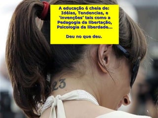 A educação é cheia de:
   Idéias, Tendencias, e
 ‘invenções’ tais como a
Pedagogia da libertação,
Psicologia da liberdade...

    Deu no que deu.
 