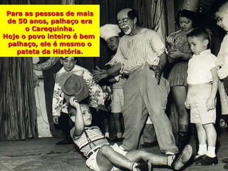 Para as pessoas de mais
 de 50 anos, palhaço era
      o Carequinha.
Hoje o povo inteiro é bem
 palhaço, ele é mesmo o
   pateta da História.
 