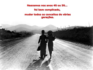 Nascemos nos anos 40 ou 50...
       foi bem complicado,

mudar todos os conceitos de várias
           gerações.
 