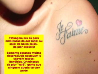 Tatuagem era só para
criminosos do bas fond: ou
   seja: de baixo calão,
      da pior espécie!

Somente pessoas muitos
desprezíveis gostavam e
     usavam tatoos:
  Bandidos, Criminosos
da pior “ralé”, gente que
 ninguem queria ter por
          perto
 