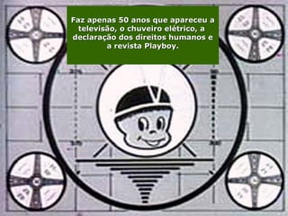 Faz apenas 50 anos que apareceu a
  televisão, o chuveiro elétrico, a
declaração dos direitos humanos e
         a revista Playboy.
 