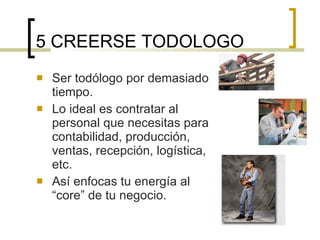 5 CREERSE TODOLOGO Ser todólogo por demasiado tiempo. Lo ideal es contratar al personal que necesitas para contabilidad, producción, ventas, recepción, logística, etc. Así enfocas tu energía al “core” de tu negocio. 