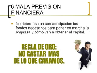 6 MALA PREVISION FINANCIERA No determinaron con anticipación los fondos necesarios para poner en marcha la empresa y cómo van a obtener el capital. REGLA DE ORO:  NO GASTAR  MAS  DE LO QUE GANAMOS. 