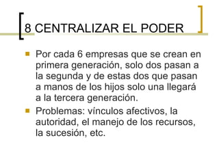 8 CENTRALIZAR EL PODER Por cada 6 empresas que se crean en primera generación, solo dos pasan a la segunda y de estas dos que pasan a manos de los hijos solo una llegará a la tercera generación. Problemas: vínculos afectivos, la autoridad, el manejo de los recursos, la sucesión, etc. 