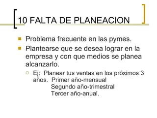 10 FALTA DE PLANEACION Problema frecuente en las pymes. Plantearse que se desea lograr en la empresa y con que medios se planea alcanzarlo. Ej:  Planear tus ventas en los próximos 3 años.  Primer año-mensual  Segundo año-trimestral    Tercer año-anual. 