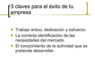 3 claves para el éxito de tu empresa Trabajo arduo, dedicación y esfuerzo. La correcta identificación de las necesidades del mercado. El conocimiento de la actividad que se pretende desarrollar. 
