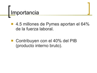 Importancia 4.5 millones de Pymes aportan el 64% de la fuerza laboral. Contribuyen con el 40% del PIB (producto interno bruto). 