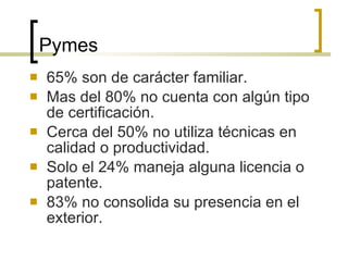 Pymes 65% son de carácter familiar. Mas del 80% no cuenta con algún tipo de certificación. Cerca del 50% no utiliza técnicas en calidad o productividad. Solo el 24% maneja alguna licencia o patente. 83% no consolida su presencia en el exterior. 