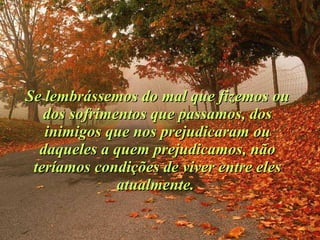 Se lembrássemos do mal que fizemos ou dos sofrimentos que passamos, dos inimigos que nos prejudicaram ou daqueles a quem prejudicamos, não teríamos condições de viver entre eles atualmente.  