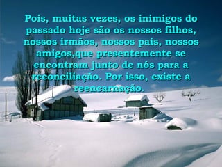 Pois, muitas vezes, os inimigos do passado hoje são os nossos filhos, nossos irmãos, nossos pais, nossos amigos,que presentemente se encontram junto de nós para a reconciliação. Por isso, existe a reencarnação.  