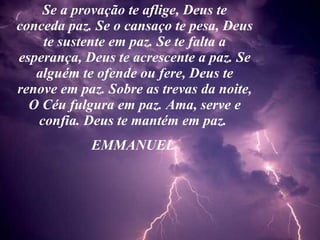 Se a provação te aflige, Deus te conceda paz. Se o cansaço te pesa, Deus te sustente em paz. Se te falta a esperança, Deus te acrescente a paz. Se alguém te ofende ou fere, Deus te renove em paz. Sobre as trevas da noite, O Céu fulgura em paz. Ama, serve e confia. Deus te mantém em paz.  EMMANUEL  