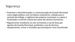 Segurança
• Promover a desmilitarização e a reestruturação da Guarda Municipal
como órgão público, com servidores estatutários, voltado para o
controle do tráfego, a vigilância dos próprios municipais e o apoio à
fiscalização e controle urbano por parte das demais secretarias;
• Regulamentar (mediante um ato normativo) o uso da força por
agentes da Guarda Municipal, proibindo o uso de técnicas,
equipamentos, armas e munições que provoquem risco injustificado
 