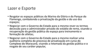 Lazer e Esporte
• Resgatar os espaços públicos da Marina da Glória e do Parque do
Flamengo, combatendo a privatização da gestão e do uso dos
espaços;
• Negociar com o Governo do Estado para o mesmo rever os termos
decessão para o administrador privado do estádio de remo, visando a
recuperação da gestão pública do espaço para treinamento e
formação de atletas;
• Negociar com o Governo do Estado para o mesmo realizar uma
auditoria completa do processo de privatização em curso do
Complexo do Maracanã, visando a retomada da gestão pública e o
resgate de seu caráter popular,
 