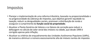 Impostos
• Planejar a implementação de uma reforma tributária, baseada na proporcionalidade e
na progressividade da cobrança de impostos, que objetive garantir equidade na
taxação, reduzir as desigualdades sociais, promover a distribuição de renda e
assegurar o cumprimento da função social da propriedade;
• Atualizar a Planta Genérica de Valores e os fatores de correção para reduzir a
defasagem no cálculo do valor venal dos imóveis na cidade, que desde 1999 é
corrigido apenas pela inflação;
• Atualizar os critérios de enquadramento das Unidades Autônomas Populares (UAPs),
de maneira a diminuir o número excessivamente alto de imóveis isentos de impostos
 
