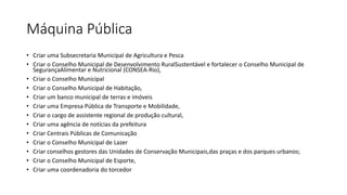 Máquina Pública
• Criar uma Subsecretaria Municipal de Agricultura e Pesca
• Criar o Conselho Municipal de Desenvolvimento RuralSustentável e fortalecer o Conselho Municipal de
SegurançaAlimentar e Nutricional (CONSEA-Rio),
• Criar o Conselho Municipal
• Criar o Conselho Municipal de Habitação,
• Criar um banco municipal de terras e imóveis
• Criar uma Empresa Pública de Transporte e Mobilidade,
• Criar o cargo de assistente regional de produção cultural,
• Criar uma agência de notícias da prefeitura
• Criar Centrais Públicas de Comunicação
• Criar o Conselho Municipal de Lazer
• Criar conselhos gestores das Unidades de Conservação Municipais,das praças e dos parques urbanos;
• Criar o Conselho Municipal de Esporte,
• Criar uma coordenadoria do torcedor
 