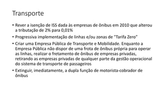 Transporte
• Rever a isenção de ISS dada às empresas de ônibus em 2010 que alterou
a tributação de 2% para 0,01%
• Progressiva implementação de linhas e/ou zonas de "Tarifa Zero”
• Criar uma Empresa Pública de Transporte e Mobilidade. Enquanto a
Empresa Pública não dispor de uma frota de ônibus própria para operar
as linhas, realizar o fretamento de ônibus de empresas privadas,
retirando as empresas privadas de qualquer parte da gestão operacional
do sistema de transporte de passageiros
• Extinguir, imediatamente, a dupla função de motorista-cobrador de
ônibus
 