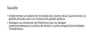 Saúde
• Implementar um plano de transição do sistema atual, que prioriza a a
gestão privada, para um sistema de gestão pública.
• Extinguir os convênios da Prefeitura com os abrigos
especializadospara usuários de álcool e outras drogas/Comunidades
Terapêuticas,
 
