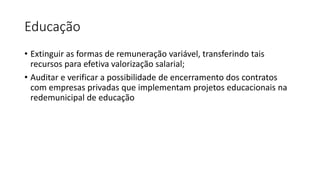Educação
• Extinguir as formas de remuneração variável, transferindo tais
recursos para efetiva valorização salarial;
• Auditar e verificar a possibilidade de encerramento dos contratos
com empresas privadas que implementam projetos educacionais na
redemunicipal de educação
 