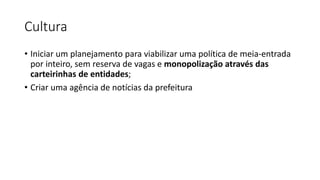 Cultura
• Iniciar um planejamento para viabilizar uma política de meia-entrada
por inteiro, sem reserva de vagas e monopolização através das
carteirinhas de entidades;
• Criar uma agência de notícias da prefeitura
 