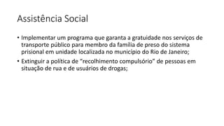 Assistência Social
• Implementar um programa que garanta a gratuidade nos serviços de
transporte público para membro da família de preso do sistema
prisional em unidade localizada no município do Rio de Janeiro;
• Extinguir a política de “recolhimento compulsório” de pessoas em
situação de rua e de usuários de drogas;
 