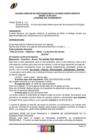 IGLESIA FAMILIAR DE RESTAURACION LA ALIANZA NORTE BOGOTÁ
ENERO 12 DE 2014
¿!PORQUE NO AVANZAMOS?!
Pasaje: Éxodo 5: 1-9.
Éxodo 8:25-28. “la lucha del pueblo hebreo para salir de la esclavitud de Egipto
Éxodo10:24-26
PROPOSITO:
Cuando tenemos una agenda conforme al propósito de DIOS, el Maligno tendrá una
agenda paralela para interponerse en la voluntad de DIOS...
INTRODUCCIÓN:
El domingo anterior hablamos de hacer una agenda.
Dijimos que al hacer una agenda demanda propósitos a cumplir y……..
Cada propósito demanda:
- Plan de acción – Objetivos – Metas - La decisión de hacerlo
¡Acción!
Se requiere ayuda para lograrlo:
Motivación – Incentivo – Ánimo “NO DARSE POR VENCIDO”
Este será un año expectante, será un año dramático, será un año dinámico, será el año
más especial y exitoso para cada uno de nosotros, y todo se logra siguiendo una agenda.
Como creyentes necesitamos hacer una agenda estableciendo prioridades, puntos de
acción, y por su puesto los costos – Físicos – Emocionales – Espirituales - Sociales
“Lo que para ti es lo último, por si alcanza el tiempo, para Dios es lo primero, sin lo cual no
se dará lo segundo”
- ¿Cómo? – paso a paso “ step by step.
- El primer paso más importante: UNA VIDA DEDICADA A DIOS.
Que implica renunciar a lo que desagrada A DIOS .
- El segundo paso: un sentir de responsabilidad:
Para con la iglesia “no es la iglesia donde estoy sino la iglesia que soy.
Para con mi familia” dedicar tiempo a lo importante no esperando a que sea urgente.
Para con mi persona integralmente.
- el tercer paso es una renovación total.
-La nueva criatura no solamente se dedica a dejar de fumar, de beber, de practicar sexo
promiscuo, es también cambiar todos los excesos dañinos y perjudiciales que empañan
la imagen de la nueva criatura, y por supuesto empaña el nombre de Dios.
Y cuando la agenda ya está lita, las cosas no arrancan, no avanzamos y es cuando unos
se dan por vencidos en el primer impulso, otros revisan la agenda y levantan su mirada a
DIOS y se preguntan: ¿QUE PASA SEÑOR QUE NO AVANZO?:
¡SATANAS TIENE UN PLAN PARALELO Y SIEMPRE SE INTERPONDRÁ EN TU
AGENDA PARA CON DIOS!
Siempre pasa igual- el maligno es demasiado EVIDENTE, es completamente
PREDECIBLE. Y muchos se dejan enredar en las ya conocidas artimañas de Satanás.
Página 1

 